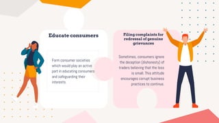 Educate consumers
Form consumer societies
which would play an active
part in educating consumers
and safeguarding their
interests.
Filing complaints for
redressal of genuine
grievances
Sometimes, consumers ignore
the deception (dishonesty) of
traders believing that the loss
is small. This attitude
encourages corrupt business
practices to continue.
 