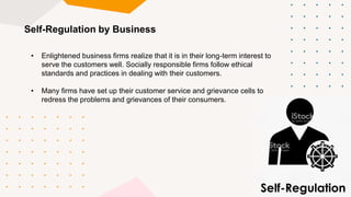 Self-Regulation by Business
• Enlightened business firms realize that it is in their long-term interest to
serve the customers well. Socially responsible firms follow ethical
standards and practices in dealing with their customers.
• Many firms have set up their customer service and grievance cells to
redress the problems and grievances of their consumers.
 