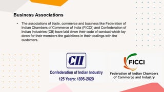 Business Associations
• The associations of trade, commerce and business like Federation of
Indian Chambers of Commerce of India (FICCI) and Confederation of
Indian Industries (CII) have laid down their code of conduct which lay
down for their members the guidelines in their dealings with the
customers.
 