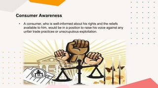 Consumer Awareness
• A consumer, who is well-informed about his rights and the reliefs
available to him, would be in a position to raise his voice against any
unfair trade practices or unscrupulous exploitation.
 