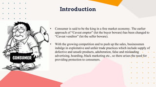 Introduction
• Consumer is said to be the king in a free market economy. The earlier
approach of “Caveat emptor” (let the buyer beware) has been changed to
“Caveat venditor” (let the seller beware).
• With the growing competition and to push up the sales, businessmen
indulge in exploitative and unfair trade practices which include supply of
defective and unsafe products, adulteration, false and misleading
advertising, hoarding, black marketing etc., so there arises the need for
providing protection to consumers.
 