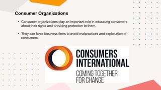 Consumer Organizations
• Consumer organizations play an important role in educating consumers
about their rights and providing protection to them.
• They can force business firms to avoid malpractices and exploitation of
consumers.
 