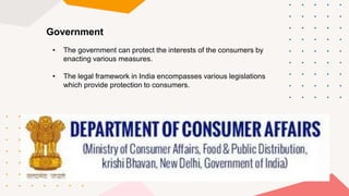 Government
• The government can protect the interests of the consumers by
enacting various measures.
• The legal framework in India encompasses various legislations
which provide protection to consumers.
 