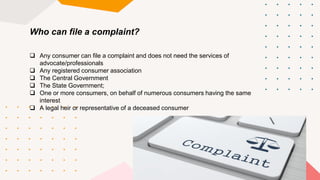 Who can file a complaint?
 Any consumer can file a complaint and does not need the services of
advocate/professionals
 Any registered consumer association
 The Central Government
 The State Government;
 One or more consumers, on behalf of numerous consumers having the same
interest
 A legal heir or representative of a deceased consumer
 