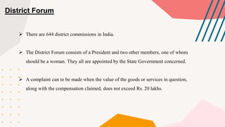 District Forum
 There are 644 district commissions in India.
 The District Forum consists of a President and two other members, one of whom
should be a woman. They all are appointed by the State Government concerned.
 A complaint can to be made when the value of the goods or services in question,
along with the compensation claimed, does not exceed Rs. 20 lakhs.
 