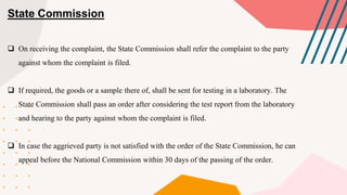 State Commission
 On receiving the complaint, the State Commission shall refer the complaint to the party
against whom the complaint is filed.
 If required, the goods or a sample there of, shall be sent for testing in a laboratory. The
State Commission shall pass an order after considering the test report from the laboratory
and hearing to the party against whom the complaint is filed.
 In case the aggrieved party is not satisfied with the order of the State Commission, he can
appeal before the National Commission within 30 days of the passing of the order.
 