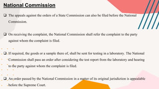 National Commission
 The appeals against the orders of a State Commission can also be filed before the National
Commission.
 On receiving the complaint, the National Commission shall refer the complaint to the party
against whom the complaint is filed.
 If required, the goods or a sample there of, shall be sent for testing in a laboratory. The National
Commission shall pass an order after considering the test report from the laboratory and hearing
to the party against whom the complaint is filed.
 An order passed by the National Commission in a matter of its original jurisdiction is appealable
before the Supreme Court.
 