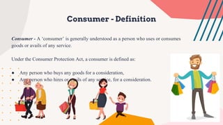 Consumer - Definition
Consumer - A ‘consumer’ is generally understood as a person who uses or consumes
goods or avails of any service.
Under the Consumer Protection Act, a consumer is defined as:
● Any person who buys any goods for a consideration,
● Any person who hires or avails of any service, for a consideration.
 