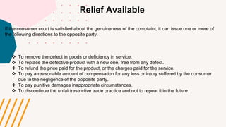 Relief Available
If the consumer court is satisfied about the genuineness of the complaint, it can issue one or more of
the following directions to the opposite party.
 To remove the defect in goods or deficiency in service.
 To replace the defective product with a new one, free from any defect.
 To refund the price paid for the product, or the charges paid for the service.
 To pay a reasonable amount of compensation for any loss or injury suffered by the consumer
due to the negligence of the opposite party.
 To pay punitive damages inappropriate circumstances.
 To discontinue the unfair/restrictive trade practice and not to repeat it in the future.
 
