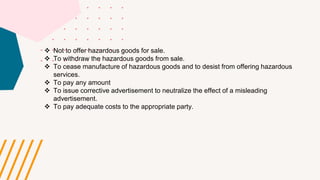  Not to offer hazardous goods for sale.
 To withdraw the hazardous goods from sale.
 To cease manufacture of hazardous goods and to desist from offering hazardous
services.
 To pay any amount
 To issue corrective advertisement to neutralize the effect of a misleading
advertisement.
 To pay adequate costs to the appropriate party.
 
