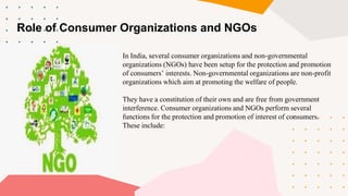 Role of Consumer Organizations and NGOs
In India, several consumer organizations and non-governmental
organizations (NGOs) have been setup for the protection and promotion
of consumers’ interests. Non-governmental organizations are non-profit
organizations which aim at promoting the welfare of people.
They have a constitution of their own and are free from government
interference. Consumer organizations and NGOs perform several
functions for the protection and promotion of interest of consumers.
These include:
 