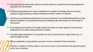  Educating the general public about consumer rights by organizing training programme,
seminars and workshops.
 Publishing periodicals and other publications to impart knowledge about consumer
problems, legal reporting, reliefs available and other matters of interest
 Carrying out comparative testing of consumer products in accredited laboratories to test
relative qualities of competing brands and publishing the test results for the benefit of
consumers.
 Encouraging consumers to strongly protest and take an action against unscrupulous,
exploitative and unfair trade practices of sellers.
 Providing legal assistance to consumers by way of providing aid, legal advice etc. in
seeking legal remedy.
 Filing complaints in appropriate consumer courts on behalf of the consumers.
 Taking an initiative in filing cases in consumer courts in the interest of the general public,
not for any individual.
 
