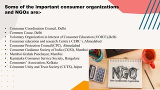 Some of the important consumer organizations
and NGOs are:-
• Consumer Coordination Council, Delhi
• Common Cause, Delhi
• Voluntary Organization in Interest of Consumer Education (VOICE),Delhi
• Consumer education and research Centre ( CERC ) ,Ahmedabad
• Consumer Protection Council(CPC), Ahmedabad
• Consumer Guidance Society of India (CGSI), Mumbai
• Mumbai Grahak Panchayat, Mumbai
• Karnataka Consumer Service Society, Bangalore
• Consumers’ Association, Kolkata
• Consumer Unity and Trust Society (CUTS), Jaipur
 