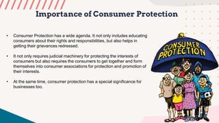 Importance of Consumer Protection
• Consumer Protection has a wide agenda. It not only includes educating
consumers about their rights and responsibilities, but also helps in
getting their grievances redressed.
• It not only requires judicial machinery for protecting the interests of
consumers but also requires the consumers to get together and form
themselves into consumer associations for protection and promotion of
their interests.
• At the same time, consumer protection has a special significance for
businesses too.
 