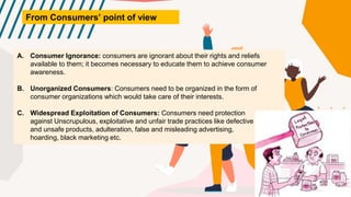 From Consumers’ point of view
A. Consumer Ignorance: consumers are ignorant about their rights and reliefs
available to them; it becomes necessary to educate them to achieve consumer
awareness.
B. Unorganized Consumers: Consumers need to be organized in the form of
consumer organizations which would take care of their interests.
C. Widespread Exploitation of Consumers: Consumers need protection
against Unscrupulous, exploitative and unfair trade practices like defective
and unsafe products, adulteration, false and misleading advertising,
hoarding, black marketing etc.
 