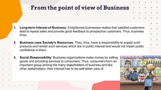 From the point of view of Business
1. Long-term Interest of Business: Enlightened businesses realize that satisfied customers
lead to repeat sales and provide good feedback to prospective customers. Thus, business
firms
2. Business uses Society’s Resources: They, thus, have a responsibility to supply such
products and render such services which are in public interest and would not impair public
confidence in them.
3. Social Responsibility: Business organizations make money by selling
goods and providing services to consumers. Thus, consumers form an
important group among the many stakeholders of business and like
other stakeholders; their interest has to be well taken care of.
 