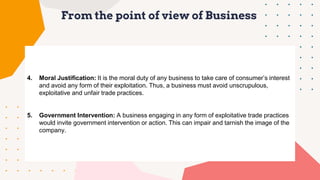 From the point of view of Business
4. Moral Justification: It is the moral duty of any business to take care of consumer’s interest
and avoid any form of their exploitation. Thus, a business must avoid unscrupulous,
exploitative and unfair trade practices.
5. Government Intervention: A business engaging in any form of exploitative trade practices
would invite government intervention or action. This can impair and tarnish the image of the
company.
 