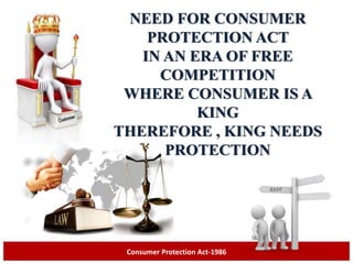 NEED FOR CONSUMER
PROTECTION ACT
IN AN ERA OF FREE
COMPETITION
WHERE CONSUMER IS A
KING
THEREFORE , KING NEEDS
PROTECTION
Consumer Protection Act-1986
 