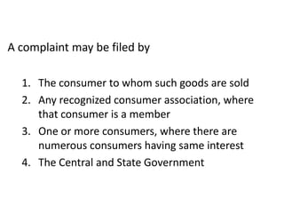 A complaint may be filed by

  1. The consumer to whom such goods are sold
  2. Any recognized consumer association, where
     that consumer is a member
  3. One or more consumers, where there are
     numerous consumers having same interest
  4. The Central and State Government
 