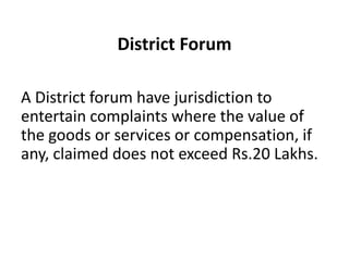 District Forum

A District forum have jurisdiction to
entertain complaints where the value of
the goods or services or compensation, if
any, claimed does not exceed Rs.20 Lakhs.
 