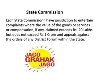State Commission
Each State Commissionn have jurisdiction to entertain
complaints where the value of the goods or services
or compensation, if any, claimed exceeds Rs. 20 Lakhs
but does not exceed Rs.1 Crore and appeals against
the orders of any District Forum within the State.
 
