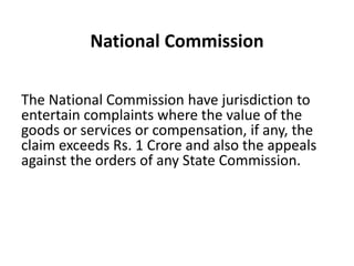 National Commission

The National Commission have jurisdiction to
entertain complaints where the value of the
goods or services or compensation, if any, the
claim exceeds Rs. 1 Crore and also the appeals
against the orders of any State Commission.
 