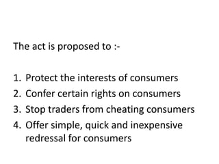 The act is proposed to :-

1.   Protect the interests of consumers
2.   Confer certain rights on consumers
3.   Stop traders from cheating consumers
4.   Offer simple, quick and inexpensive
     redressal for consumers
 