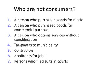 Who are not consumers?
1. A person who purchased goods for resale
2. A person who purchased goods for
   commercial purpose
3. A person who obtains services without
   consideration
4. Tax-payers to municipality
5. Contractors
6. Applicants for jobs
7. Persons who filed suits in courts
 