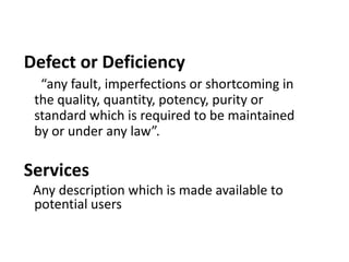 Defect or Deficiency
  “any fault, imperfections or shortcoming in
 the quality, quantity, potency, purity or
 standard which is required to be maintained
 by or under any law”.

Services
 Any description which is made available to
 potential users
 