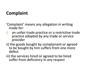 Complaint

‘Complaint’ means any allegation in writing
   made for-
i) an unfair trade practice or a restrictive trade
      practice adopted by any trade or service
      provider
ii) the goods bought by complainant or agreed
   to be bought by him suffers from one more
   defect
iii) the services hired or agreed to be hired
   suffer from deficiency in any respect
 
