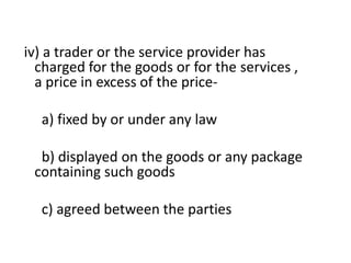 iv) a trader or the service provider has
  charged for the goods or for the services ,
  a price in excess of the price-

  a) fixed by or under any law

  b) displayed on the goods or any package
 containing such goods

  c) agreed between the parties
 