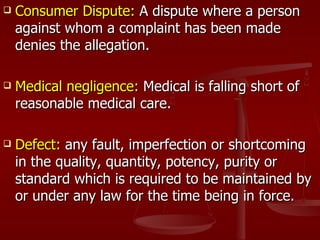    Consumer Dispute: A dispute where a person
    against whom a complaint has been made
    denies the allegation.

   Medical negligence: Medical is falling short of
    reasonable medical care.

   Defect: any fault, imperfection or shortcoming
    in the quality, quantity, potency, purity or
    standard which is required to be maintained by
    or under any law for the time being in force.
 