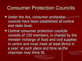 Consumer Protection Councils
   Under the Act, consumer protection
    councils have been established at central
    and state level.
   Central consumer protection councils
    consists of 150 members, is chaired by the
    minister incharge of food and civil supplies
    in centre and must meet at least thrice in
    a year: at such place and time as the
    chairman may think fit.
 