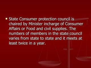    State Consumer protection council is
    chaired by Minister incharge of Consumer
    Affairs or Food and civil supplies. The
    numbers of members in the state council
    varies from state to state and it meets at
    least twice in a year.
 