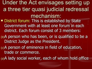 Under the Act envisages setting up
a three tier quasi judicial redressal
            mechanism:
   District forum: This is established by State
    Government with at least one forum in each
    district. Each forum consist of 3 members:
(b)A person who has been, or is qualified to be a
    District Judge as the President.
(c) A person of eminence in field of education,
    trade or commerce.
(d)A lady social worker, each of whom hold office
 