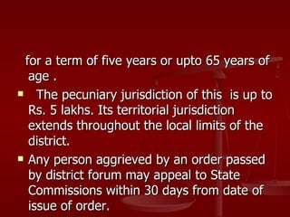 for a term of five years or upto 65 years of
   age .
    The pecuniary jurisdiction of this is up to
   Rs. 5 lakhs. Its territorial jurisdiction
   extends throughout the local limits of the
   district.
 Any person aggrieved by an order passed

   by district forum may appeal to State
   Commissions within 30 days from date of
   issue of order.
 