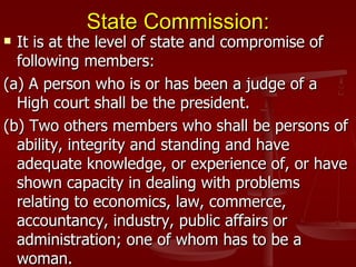 State Commission:
 It is at the level of state and compromise of
  following members:
(a) A person who is or has been a judge of a
  High court shall be the president.
(b) Two others members who shall be persons of
  ability, integrity and standing and have
  adequate knowledge, or experience of, or have
  shown capacity in dealing with problems
  relating to economics, law, commerce,
  accountancy, industry, public affairs or
  administration; one of whom has to be a
  woman.
 