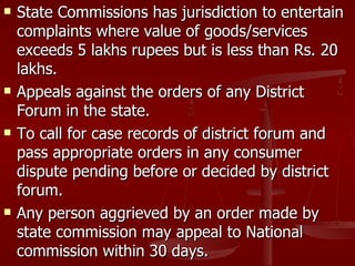    State Commissions has jurisdiction to entertain
    complaints where value of goods/services
    exceeds 5 lakhs rupees but is less than Rs. 20
    lakhs.
   Appeals against the orders of any District
    Forum in the state.
   To call for case records of district forum and
    pass appropriate orders in any consumer
    dispute pending before or decided by district
    forum.
   Any person aggrieved by an order made by
    state commission may appeal to National
    commission within 30 days.
 