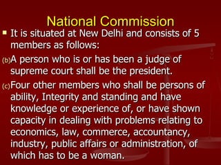 National Commission
   It is situated at New Delhi and consists of 5
    members as follows:
(b)A person who is or has been a judge of
    supreme court shall be the president.
(c) Four other members who shall be persons of
    ability, Integrity and standing and have
    knowledge or experience of, or have shown
    capacity in dealing with problems relating to
    economics, law, commerce, accountancy,
    industry, public affairs or administration, of
    which has to be a woman.
 