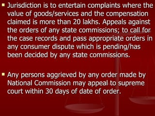    Jurisdiction is to entertain complaints where the
    value of goods/services and the compensation
    claimed is more than 20 lakhs. Appeals against
    the orders of any state commissions; to call for
    the case records and pass appropriate orders in
    any consumer dispute which is pending/has
    been decided by any state commissions.

   Any persons aggrieved by any order made by
    National Commission may appeal to supreme
    court within 30 days of date of order.
 