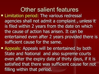 Other salient features
   Limitation period: The various redressal
    agencies shall not admit a complaint , unless it
    is filed within 2 years from the date on which
    the cause of action has arisen. It can be
    entertained even after 2 years provided there is
    sufficient cause for the same.
   Appeals: Appeals will be entertained by both
    State and National and also supreme courts
    even after the expiry date of thirty days, if it is
    satisfied that there was sufficient cause for not
    filling within that period.
 