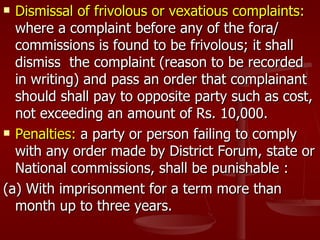  Dismissal of frivolous or vexatious complaints:
  where a complaint before any of the fora/
  commissions is found to be frivolous; it shall
  dismiss the complaint (reason to be recorded
  in writing) and pass an order that complainant
  should shall pay to opposite party such as cost,
  not exceeding an amount of Rs. 10,000.
 Penalties: a party or person failing to comply

  with any order made by District Forum, state or
  National commissions, shall be punishable :
(a) With imprisonment for a term more than
  month up to three years.
 