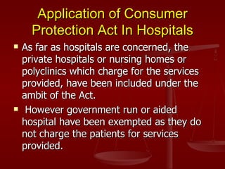 Application of Consumer
      Protection Act In Hospitals
   As far as hospitals are concerned, the
    private hospitals or nursing homes or
    polyclinics which charge for the services
    provided, have been included under the
    ambit of the Act.
    However government run or aided
    hospital have been exempted as they do
    not charge the patients for services
    provided.
 