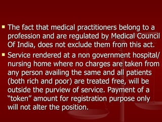    The fact that medical practitioners belong to a
    profession and are regulated by Medical Council
    Of India, does not exclude them from this act.
   Service rendered at a non government hospital/
    nursing home where no charges are taken from
    any person availing the same and all patients
    (both rich and poor) are treated free, will be
    outside the purview of service. Payment of a
    “token” amount for registration purpose only
    will not alter the position.
 
