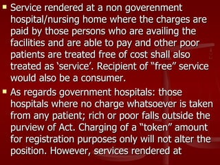    Service rendered at a non goverenment
    hospital/nursing home where the charges are
    paid by those persons who are availing the
    facilities and are able to pay and other poor
    patients are treated free of cost shall also
    treated as ‘service’. Recipient of “free” service
    would also be a consumer.
   As regards government hospitals: those
    hospitals where no charge whatsoever is taken
    from any patient; rich or poor falls outside the
    purview of Act. Charging of a “token” amount
    for registration purposes only will not alter the
    position. However, services rendered at
 