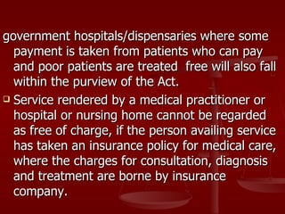 government hospitals/dispensaries where some
  payment is taken from patients who can pay
  and poor patients are treated free will also fall
  within the purview of the Act.
 Service rendered by a medical practitioner or

  hospital or nursing home cannot be regarded
  as free of charge, if the person availing service
  has taken an insurance policy for medical care,
  where the charges for consultation, diagnosis
  and treatment are borne by insurance
  company.
 