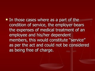    In those cases where as a part of the
    condition of service, the employer bears
    the expenses of medical treatment of an
    employee and his/her dependent
    members, this would constitute “service”
    as per the act and could not be considered
    as being free of charge.
 