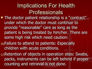 Implications For Health
              Professionals
   The doctor patient relationship is a “contract”
    under which the doctor must continue to
    provide “reasonable” care as long as the
    patient is being treated by him/her. There are
    some high risk which need caution:
(b)Failure to attend to patients: Especially
    children with acute conditions.
(c) Retention of objects in operation sites: Swabs,
    packs, instruments can be left behind if proper
    counting and retrieval is not done.
 