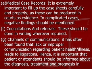 (e)Medical Case Records: It is extremely
  important to fill up the case sheets carefully
  and properly; as these can be produced in
  courts as evidence. In complicated cases,
  negative findings should be mentioned.
(f) Consultations And referrals: These should be
  done in writing wherever required.
(g) Channels of communications: it has often
  been found that lack or improper
  communication regarding patient health/illness,
  leads to litigations. Hence, it is important that
  patient or attendants should be informed about
  the diagnosis, treatment and prognosis in
 
