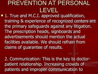 PREVENTION AT PERSONAL
             LEVEL
   1. True and M.C.I. approved qualification,
    training & experience of recognized centers are
    the primary safeguards against any litigation.
    The prescription heads, signboards and
    advertisements should mention the actual
    facilities available. We should refrain from
    claims of guarantee of results.

    2. Communication: This is the key to doctor-
    patient relationship. Increasing crowds of
    patients and improper communication to
 